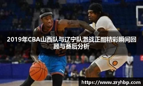 2019年CBA山西队与辽宁队激战正酣精彩瞬间回顾与赛后分析