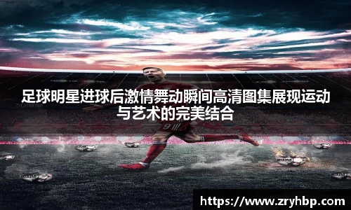 足球明星进球后激情舞动瞬间高清图集展现运动与艺术的完美结合